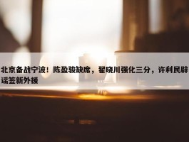 北京备战宁波！陈盈骏缺席，翟晓川强化三分，许利民辟谣签新外援