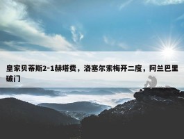 皇家贝蒂斯2-1赫塔费，洛塞尔索梅开二度，阿兰巴里破门