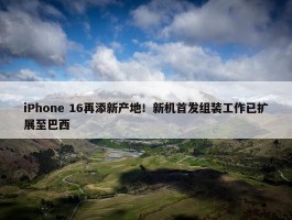 iPhone 16再添新产地！新机首发组装工作已扩展至巴西