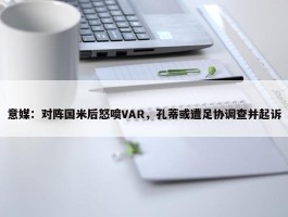 意媒：对阵国米后怒喷VAR，孔蒂或遭足协调查并起诉