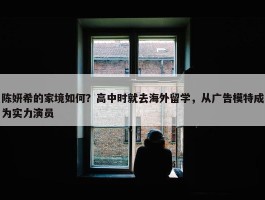 陈妍希的家境如何？高中时就去海外留学，从广告模特成为实力演员