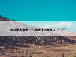 加码固态电池，宁德时代想继续当“宁王”