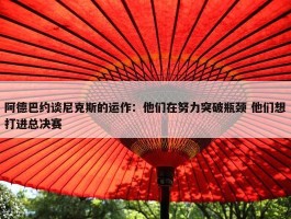 阿德巴约谈尼克斯的运作：他们在努力突破瓶颈 他们想打进总决赛