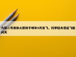 力箭二号液体火箭将于明年9月首飞，托举轻舟货运飞船问天