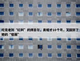 吃完老刘“红利”的傅首尔，离婚才10个月，又回到了她的“怪圈”