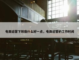 电商运营下班做什么好一点，电商运营的工作时间