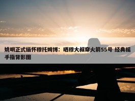 姚明正式缅怀穆托姆博：晒穆大叔穿火箭55号 经典摇手指背影图