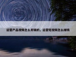 运营产品视频怎么剪辑的，运营短视频怎么赚钱