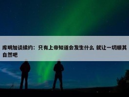 库明加谈续约：只有上帝知道会发生什么 就让一切顺其自然吧