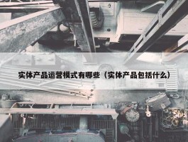 实体产品运营模式有哪些（实体产品包括什么）