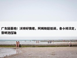 广东回基地！沃特好情绪，阿姆斯超低调，各小将淡定，张明池压轴