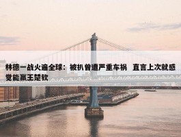 林德一战火遍全球：被扒曾遭严重车祸  直言上次就感觉能赢王楚钦