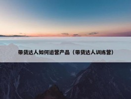 带货达人如何运营产品（带货达人训练营）