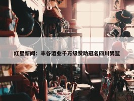 红星新闻：丰谷酒业千万级赞助冠名四川男篮