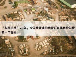 “车圈抗战”20年，今天比亚迪的销量可以作为给前辈的一个答案