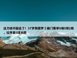 这刀收不回去了！37岁佩德罗叒破门赛季9场5球2助，拉齐奥5球大胜