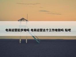 电商运营起步难吗 电商运营这个工作难做吗 贴吧