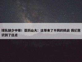 球队缺少中锋！亚历山大：这带来了不同的挑战 我们意识到了这点