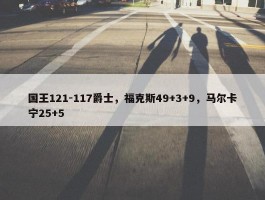 国王121-117爵士，福克斯49+3+9，马尔卡宁25+5