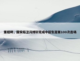 里程碑，国安后卫冯博轩完成中超生涯第100次出场