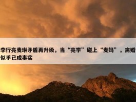 李行亮麦琳矛盾再升级，当“亮学”碰上“麦妈”，离婚似乎已成事实