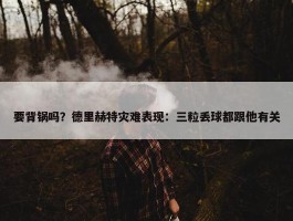 要背锅吗？德里赫特灾难表现：三粒丢球都跟他有关