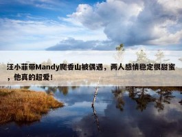 汪小菲带Mandy爬香山被偶遇，两人感情稳定很甜蜜，他真的超爱！