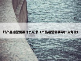 好产品运营需要什么证书（产品运营需要学什么专业）