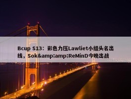 Bcup S13：彩色力压Lawliet小组头名出线，Sok&amp;ReMinD今晚出战