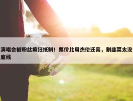 演唱会被粉丝疯狂抵制！票价比周杰伦还高，割韭菜太没底线