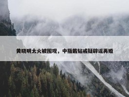 黄晓明太火被围观，中指戴钻戒疑辟谣再婚