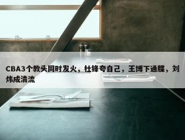 CBA3个教头同时发火，杜锋夸自己，王博下通牒，刘炜成清流