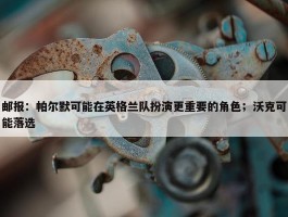 邮报：帕尔默可能在英格兰队扮演更重要的角色；沃克可能落选