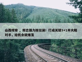 山西观察 _ 邢志强力挽狂澜！打成关键3+1并大帽对手，给机会就爆发