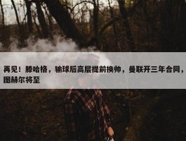 再见！滕哈格，输球后高层提前换帅，曼联开三年合同，图赫尔将至