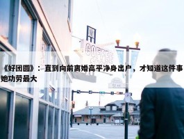 《好团圆》：直到向前离婚高平净身出户，才知道这件事她功劳最大