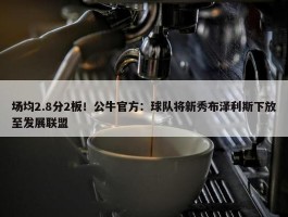 场均2.8分2板！公牛官方：球队将新秀布泽利斯下放至发展联盟