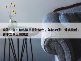 突发讣告：知名演员意外坠亡，年仅39岁！外表俊朗，曾多次来上海演出