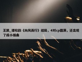 王凯_谭松韵《向风而行》结局，4对cp圆满，还出现了段小插曲