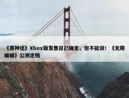 《黑神话》Xbox版发售日已确定，但不能说！《无限暖暖》公测定档