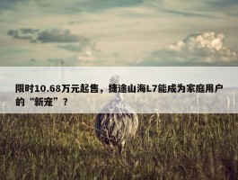 限时10.68万元起售，捷途山海L7能成为家庭用户的“新宠”？