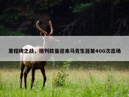 里程碑之战，格列兹曼迎来马竞生涯第400次出场