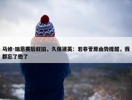 马修-瑞恩赛后叙旧，久保建英：若非菅原由势提醒，我都忘了他了