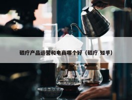 磁疗产品运营和电商哪个好（磁疗 知乎）