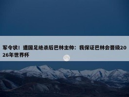 军令状！遭国足绝杀后巴林主帅：我保证巴林会晋级2026年世界杯