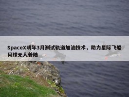 SpaceX明年3月测试轨道加油技术，助力星际飞船月球无人着陆