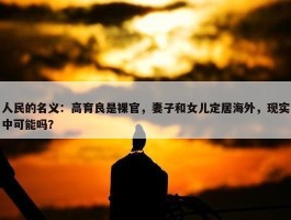 人民的名义：高育良是裸官，妻子和女儿定居海外，现实中可能吗？