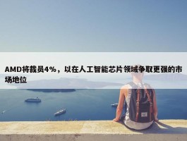 AMD将裁员4%，以在人工智能芯片领域争取更强的市场地位