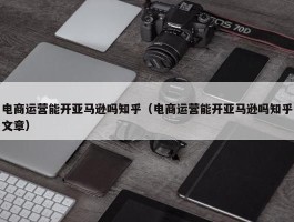 电商运营能开亚马逊吗知乎（电商运营能开亚马逊吗知乎文章）