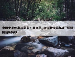 中国女足VS越南首发：吴海燕_唐佳丽领衔出战，杨莉娜替补待命